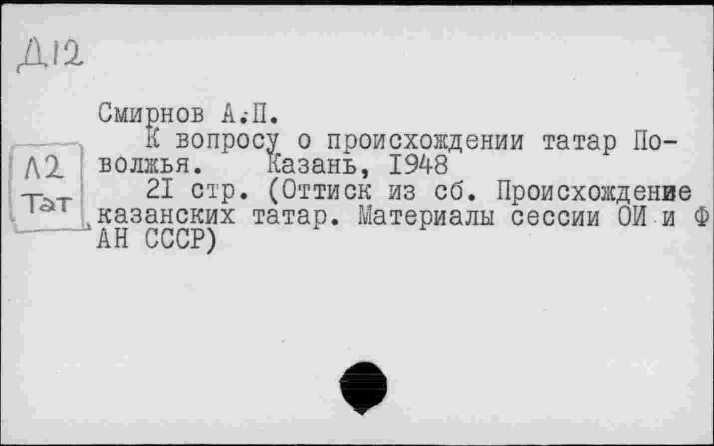 ﻿ДІЇ
Смирнов А;П.
К вопросу о происхождении татар По-волжья. Казань, 1948
-г-	21 стр. (Оттиск из сб. Происхождение
.казанских татар. Материалы сессии СИ и Ф
АН СССР)